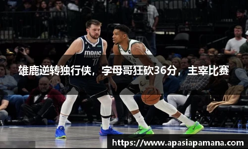雄鹿逆转独行侠，字母哥狂砍36分，主宰比赛